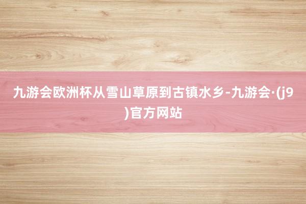 九游会欧洲杯从雪山草原到古镇水乡-九游会·(j9)官方网站