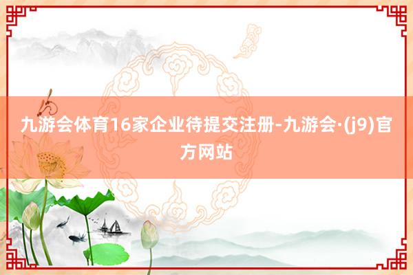 九游会体育16家企业待提交注册-九游会·(j9)官方网站
