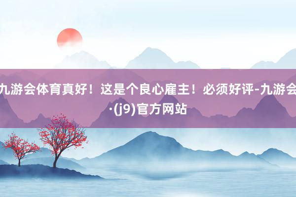 九游会体育真好！这是个良心雇主！必须好评-九游会·(j9)官方网站