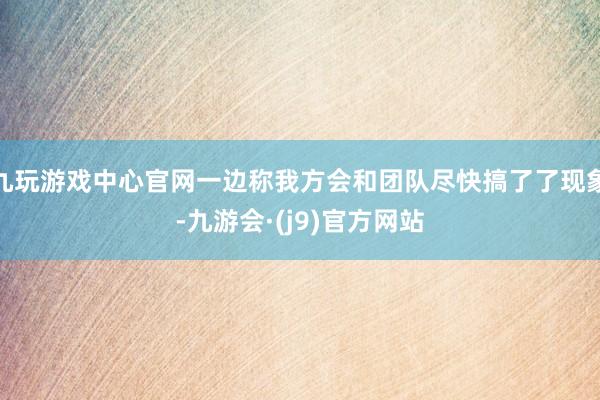 九玩游戏中心官网一边称我方会和团队尽快搞了了现象-九游会·(j9)官方网站