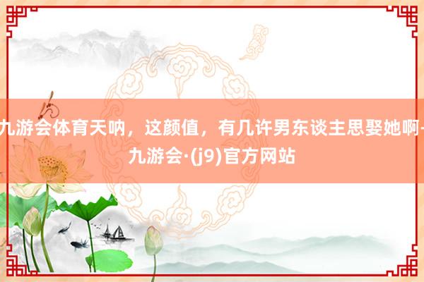 九游会体育天呐，这颜值，有几许男东谈主思娶她啊-九游会·(j9)官方网站