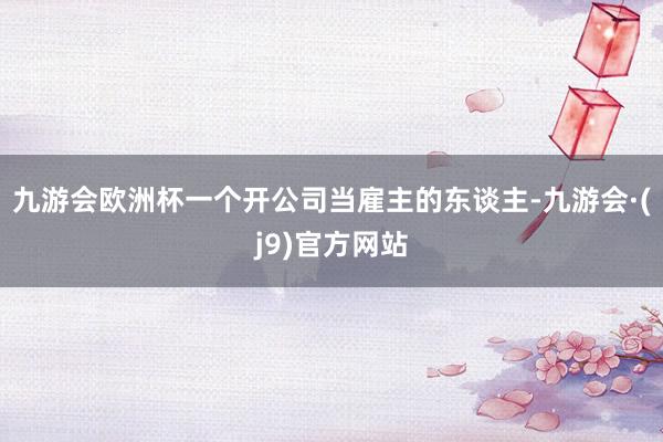 九游会欧洲杯一个开公司当雇主的东谈主-九游会·(j9)官方网站