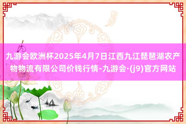 九游会欧洲杯2025年4月7日江西九江琵琶湖农产物物流有限公司价钱行情-九游会·(j9)官方网站