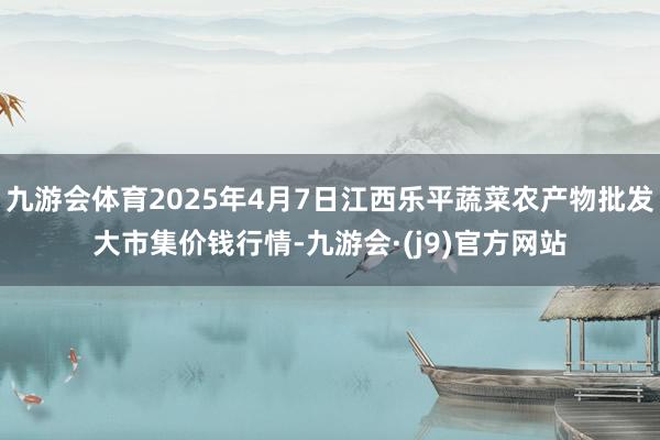 九游会体育2025年4月7日江西乐平蔬菜农产物批发大市集价钱行情-九游会·(j9)官方网站