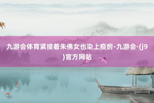 九游会体育紧接着朱佛女也染上疫疠-九游会·(j9)官方网站