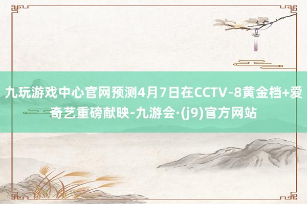 九玩游戏中心官网预测4月7日在CCTV-8黄金档+爱奇艺重磅献映-九游会·(j9)官方网站