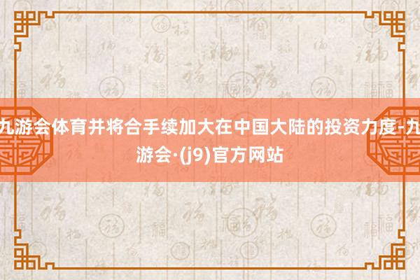 九游会体育并将合手续加大在中国大陆的投资力度-九游会·(j9)官方网站