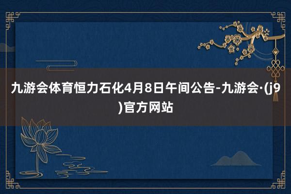 九游会体育恒力石化4月8日午间公告-九游会·(j9)官方网站