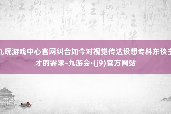九玩游戏中心官网纠合如今对视觉传达设想专科东谈主才的需求-九游会·(j9)官方网站