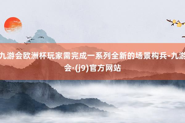 九游会欧洲杯玩家需完成一系列全新的场景构兵-九游会·(j9)官方网站
