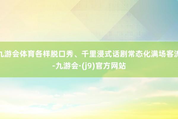 九游会体育各样脱口秀、千里浸式话剧常态化满场客流-九游会·(j9)官方网站