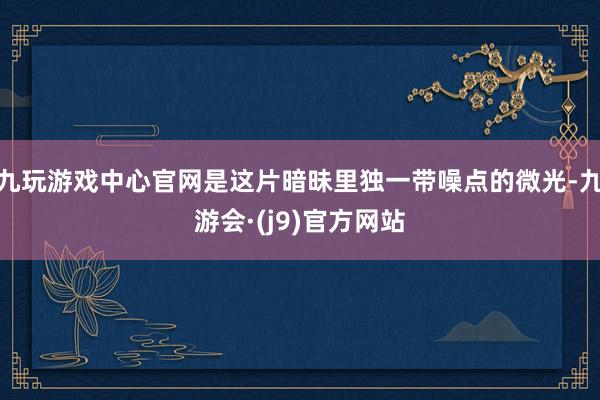 九玩游戏中心官网是这片暗昧里独一带噪点的微光-九游会·(j9)官方网站