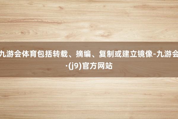 九游会体育包括转载、摘编、复制或建立镜像-九游会·(j9)官方网站