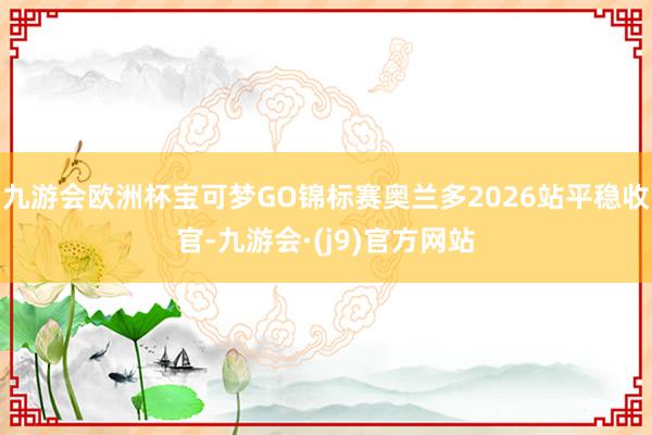 九游会欧洲杯宝可梦GO锦标赛奥兰多2026站平稳收官-九游会·(j9)官方网站