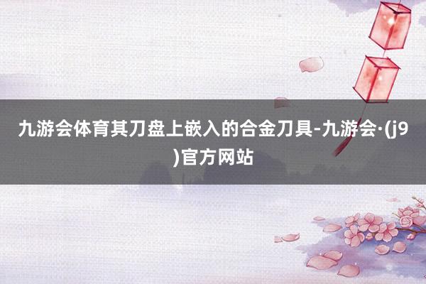 九游会体育其刀盘上嵌入的合金刀具-九游会·(j9)官方网站