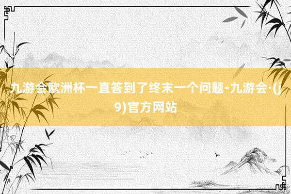 九游会欧洲杯一直答到了终末一个问题-九游会·(j9)官方网站