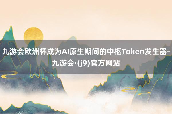 九游会欧洲杯成为AI原生期间的中枢Token发生器-九游会·(j9)官方网站
