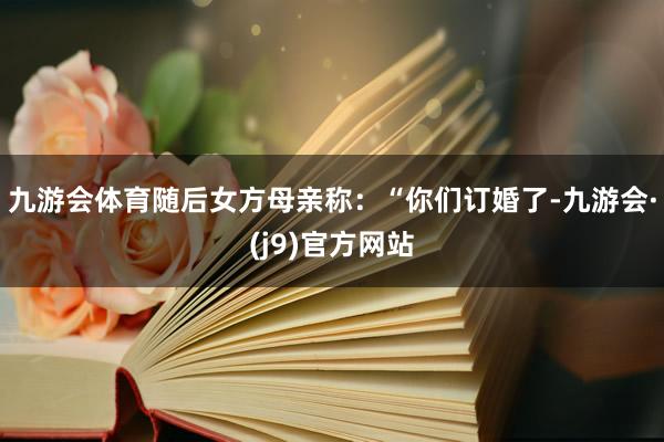 九游会体育随后女方母亲称：“你们订婚了-九游会·(j9)官方网站