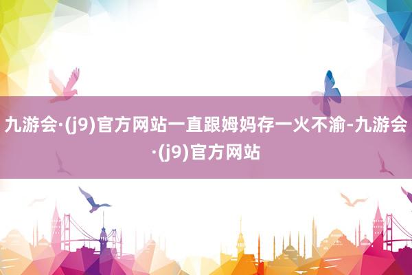 九游会·(j9)官方网站一直跟姆妈存一火不渝-九游会·(j9)官方网站