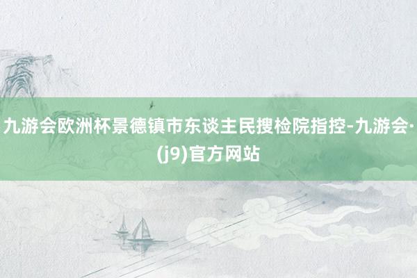 九游会欧洲杯景德镇市东谈主民搜检院指控-九游会·(j9)官方网站