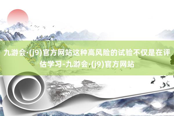 九游会·(j9)官方网站这种高风险的试验不仅是在评估学习-九游会·(j9)官方网站