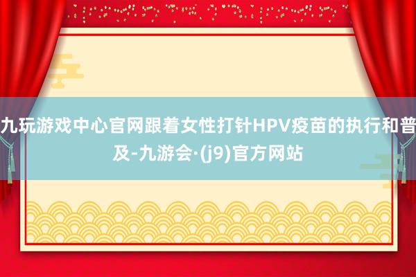 九玩游戏中心官网跟着女性打针HPV疫苗的执行和普及-九游会·(j9)官方网站