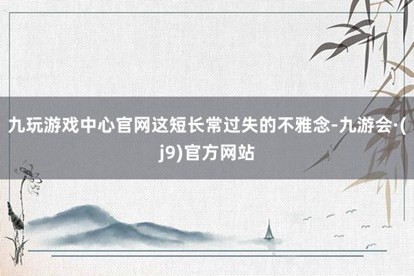 九玩游戏中心官网这短长常过失的不雅念-九游会·(j9)官方网站