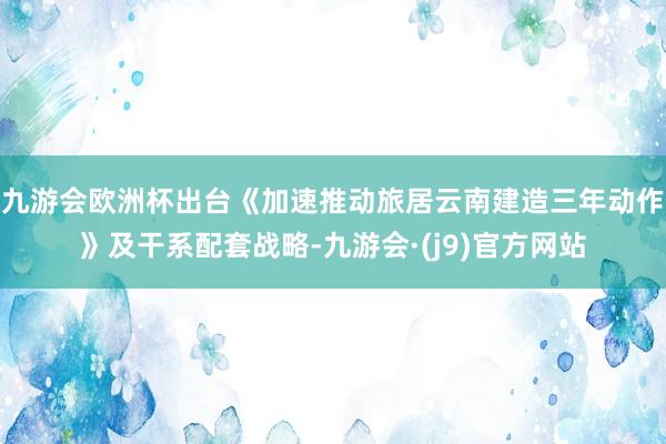 九游会欧洲杯出台《加速推动旅居云南建造三年动作》及干系配套战略-九游会·(j9)官方网站