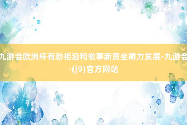 九游会欧洲杯有劲相沿和做事新质坐褥力发展-九游会·(j9)官方网站