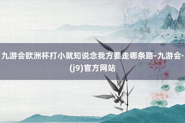 九游会欧洲杯打小就知说念我方要走哪条路-九游会·(j9)官方网站