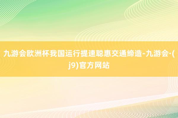 九游会欧洲杯我国运行提速聪惠交通缔造-九游会·(j9)官方网站