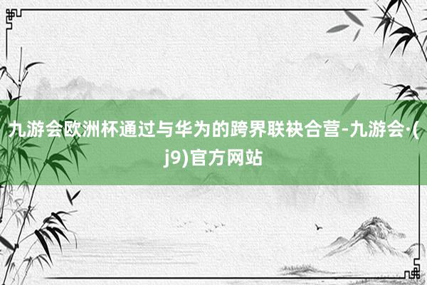 九游会欧洲杯通过与华为的跨界联袂合营-九游会·(j9)官方网站