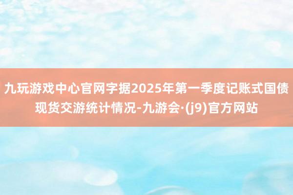 九玩游戏中心官网字据2025年第一季度记账式国债现货交游统计情况-九游会·(j9)官方网站