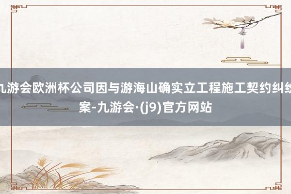 九游会欧洲杯公司因与游海山确实立工程施工契约纠纷案-九游会·(j9)官方网站