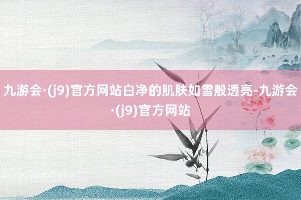 九游会·(j9)官方网站白净的肌肤如雪般透亮-九游会·(j9)官方网站