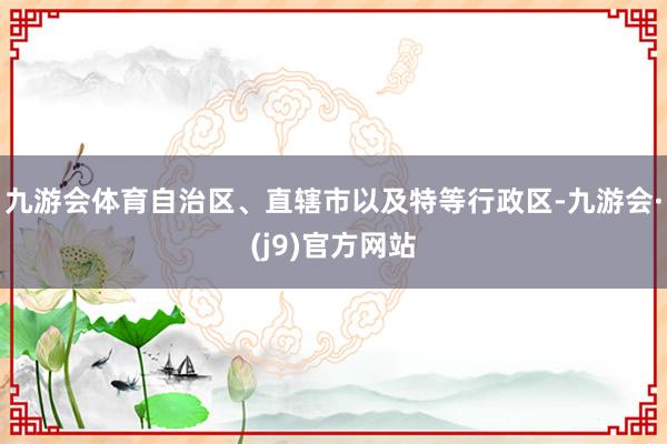 九游会体育自治区、直辖市以及特等行政区-九游会·(j9)官方网站