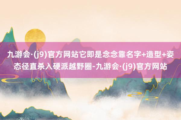 九游会·(j9)官方网站它即是念念靠名字+造型+姿态径直杀入硬派越野圈-九游会·(j9)官方网站