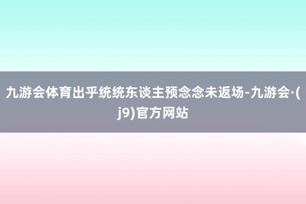 九游会体育出乎统统东谈主预念念未返场-九游会·(j9)官方网站