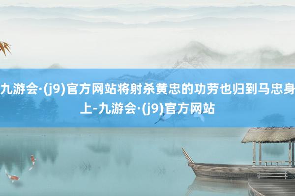 九游会·(j9)官方网站将射杀黄忠的功劳也归到马忠身上-九游会·(j9)官方网站