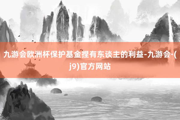 九游会欧洲杯保护基金捏有东谈主的利益-九游会·(j9)官方网站