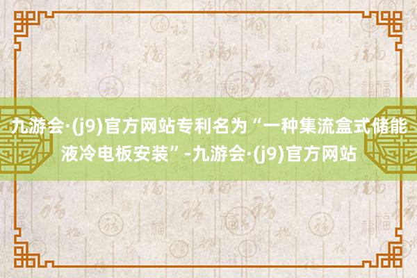 九游会·(j9)官方网站专利名为“一种集流盒式储能液冷电板安装”-九游会·(j9)官方网站