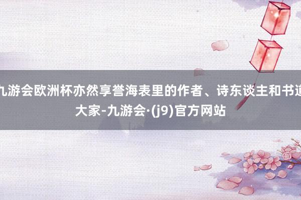 九游会欧洲杯亦然享誉海表里的作者、诗东谈主和书道大家-九游会·(j9)官方网站