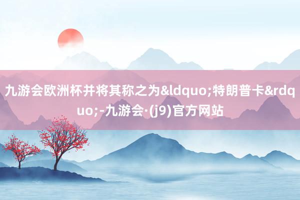 九游会欧洲杯并将其称之为&ldquo;特朗普卡&rdquo;-九游会·(j9)官方网站