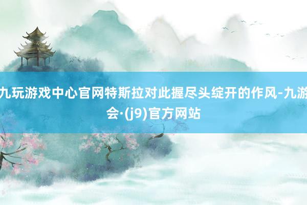 九玩游戏中心官网特斯拉对此握尽头绽开的作风-九游会·(j9)官方网站