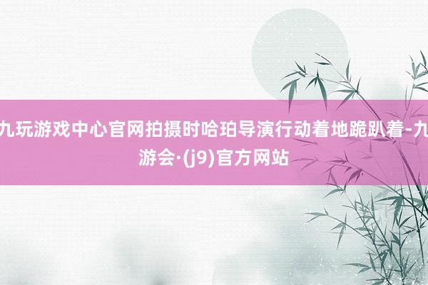 九玩游戏中心官网拍摄时哈珀导演行动着地跪趴着-九游会·(j9)官方网站