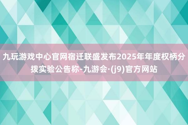 九玩游戏中心官网宿迁联盛发布2025年年度权柄分拨实验公告称-九游会·(j9)官方网站