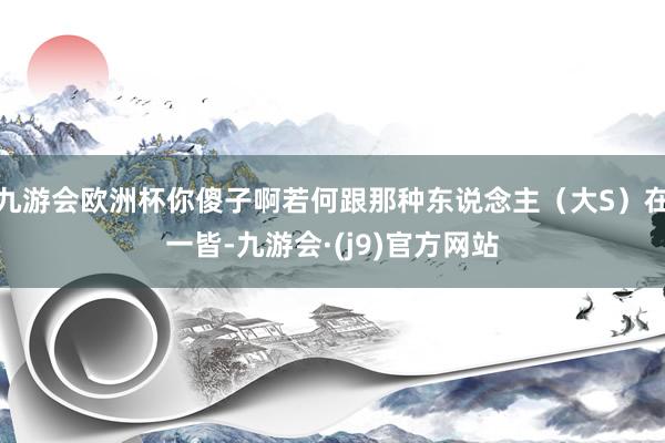 九游会欧洲杯你傻子啊若何跟那种东说念主（大S）在一皆-九游会·(j9)官方网站