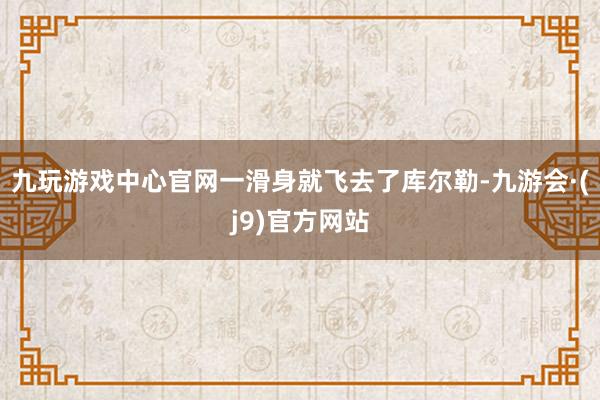 九玩游戏中心官网一滑身就飞去了库尔勒-九游会·(j9)官方网站