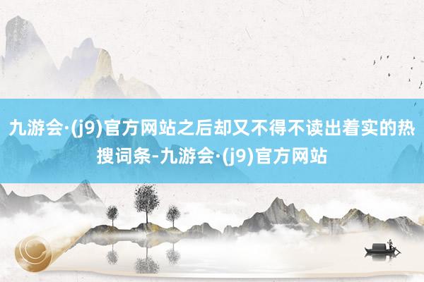 九游会·(j9)官方网站之后却又不得不读出着实的热搜词条-九游会·(j9)官方网站