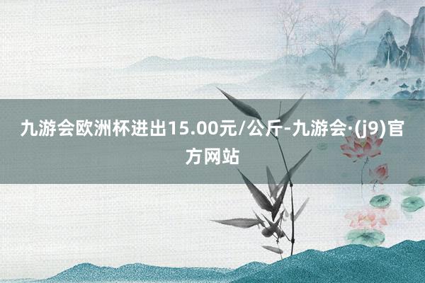 九游会欧洲杯进出15.00元/公斤-九游会·(j9)官方网站